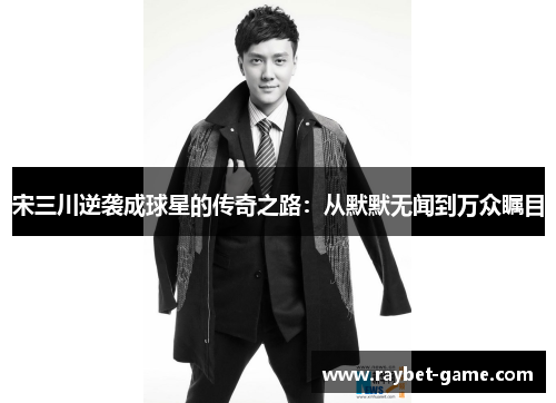 宋三川逆袭成球星的传奇之路：从默默无闻到万众瞩目