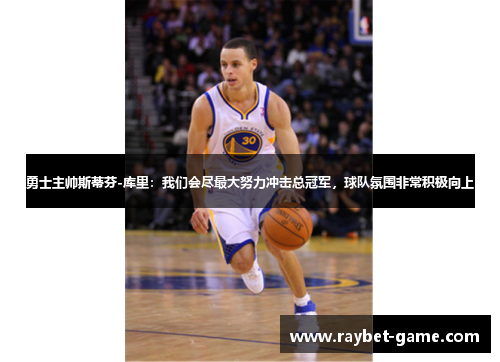 勇士主帅斯蒂芬-库里：我们会尽最大努力冲击总冠军，球队氛围非常积极向上