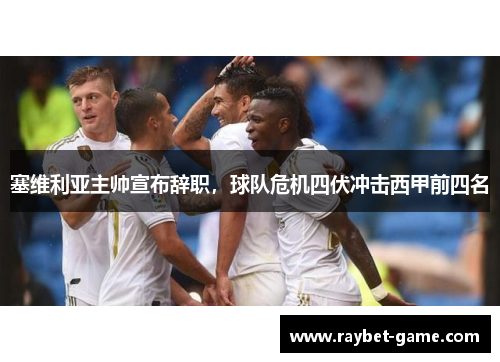 塞维利亚主帅宣布辞职，球队危机四伏冲击西甲前四名