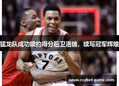 猛龙队成功续约得分后卫洛瑞，续写冠军辉煌