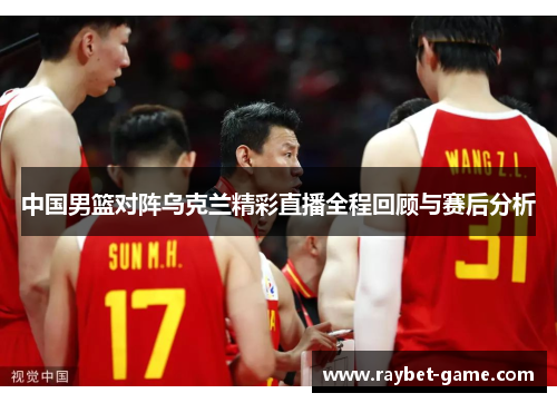 中国男篮对阵乌克兰精彩直播全程回顾与赛后分析