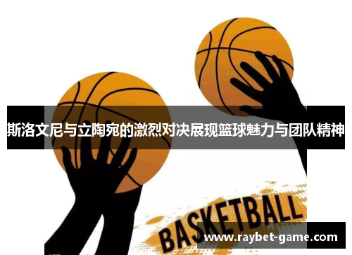 斯洛文尼与立陶宛的激烈对决展现篮球魅力与团队精神