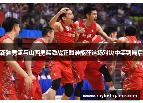 新疆男篮与山西男篮激战正酣谁能在这场对决中笑到最后